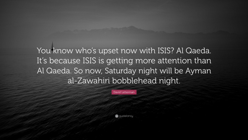 David Letterman Quote: “You know who’s upset now with ISIS? Al Qaeda. It’s because ISIS is getting more attention than Al Qaeda. So now, Saturday night will be Ayman al-Zawahiri bobblehead night.”