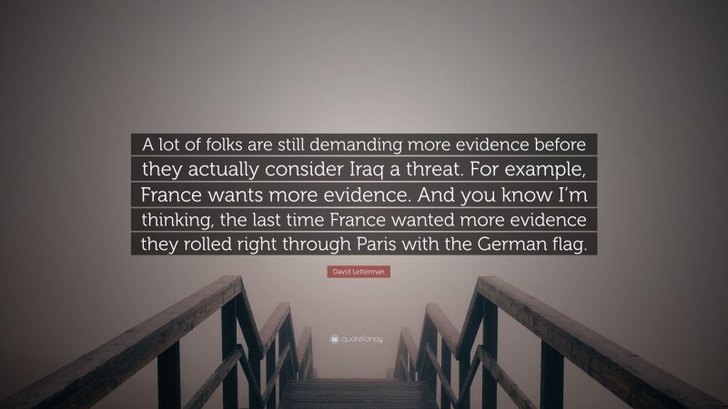 David Letterman Quote: “A lot of folks are still demanding more evidence before they actually consider Iraq a threat. For example, France wants more evidence. And you know I’m thinking, the last time France wanted more evidence they rolled right through Paris with the German flag.”