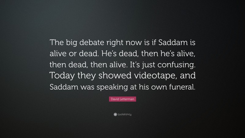 David Letterman Quote: “The big debate right now is if Saddam is alive or dead. He’s dead, then he’s alive, then dead, then alive. It’s just confusing. Today they showed videotape, and Saddam was speaking at his own funeral.”