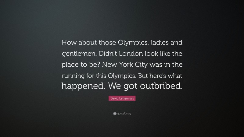 David Letterman Quote: “How about those Olympics, ladies and gentlemen. Didn’t London look like the place to be? New York City was in the running for this Olympics. But here’s what happened. We got outbribed.”