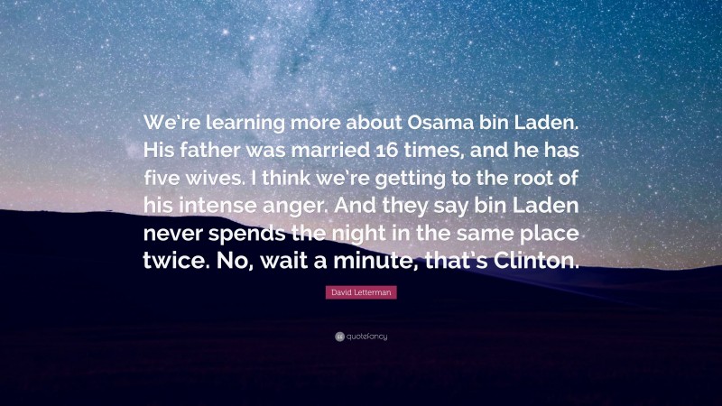 David Letterman Quote: “We’re learning more about Osama bin Laden. His father was married 16 times, and he has five wives. I think we’re getting to the root of his intense anger. And they say bin Laden never spends the night in the same place twice. No, wait a minute, that’s Clinton.”