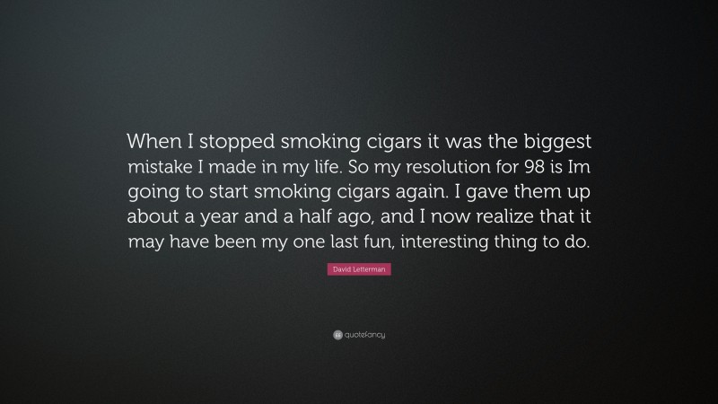 David Letterman Quote: “When I stopped smoking cigars it was the biggest mistake I made in my life. So my resolution for 98 is Im going to start smoking cigars again. I gave them up about a year and a half ago, and I now realize that it may have been my one last fun, interesting thing to do.”