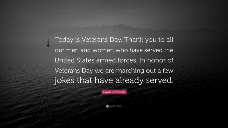 David Letterman Quote: “Today is Veterans Day. Thank you to all our men and women who have served the United States armed forces. In honor of Veterans Day we are marching out a few jokes that have already served.”