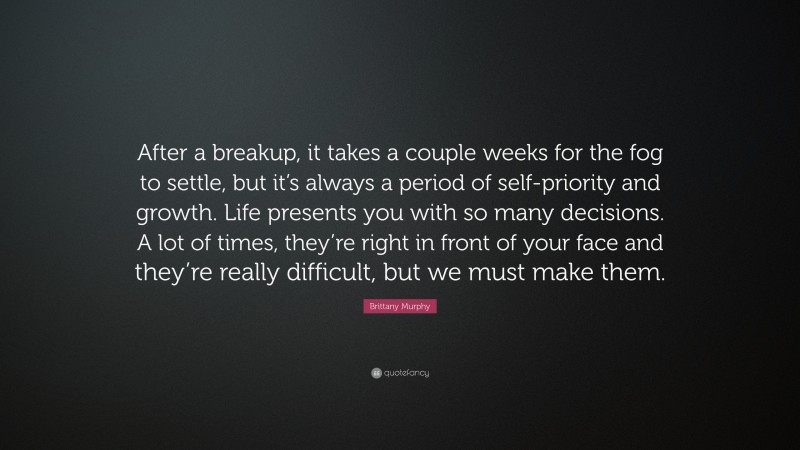 Brittany Murphy Quote: “After a breakup, it takes a couple weeks for the fog to settle, but it’s always a period of self-priority and growth. Life presents you with so many decisions. A lot of times, they’re right in front of your face and they’re really difficult, but we must make them.”