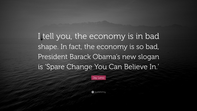 Jay Leno Quote: “I tell you, the economy is in bad shape. In fact, the economy is so bad, President Barack Obama’s new slogan is ‘Spare Change You Can Believe In.’”
