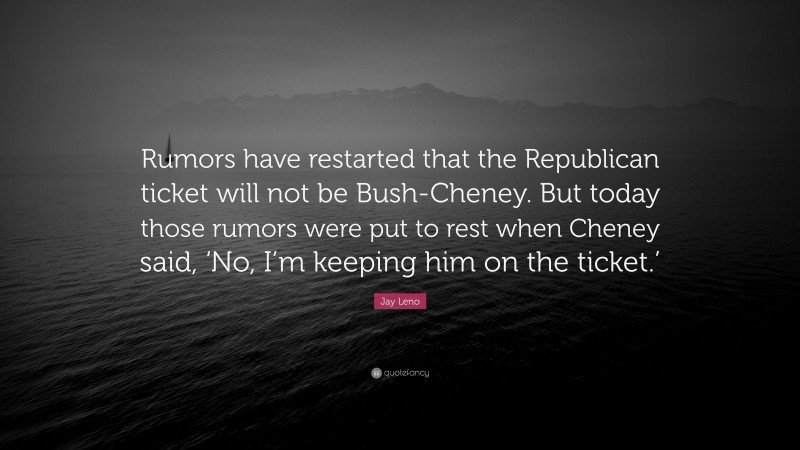 Jay Leno Quote: “Rumors have restarted that the Republican ticket will not be Bush-Cheney. But today those rumors were put to rest when Cheney said, ‘No, I’m keeping him on the ticket.’”