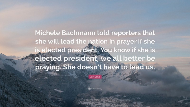 Jay Leno Quote: “Michele Bachmann told reporters that she will lead the nation in prayer if she is elected president. You know if she is elected president, we all better be praying. She doesn’t have to lead us.”