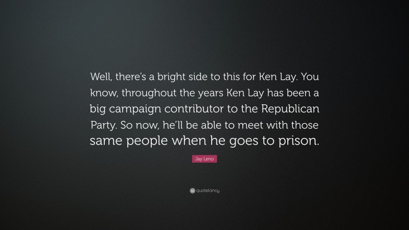 Jay Leno Quote: “Well, there’s a bright side to this for Ken Lay. You know, throughout the years Ken Lay has been a big campaign contributor to the Republican Party. So now, he’ll be able to meet with those same people when he goes to prison.”