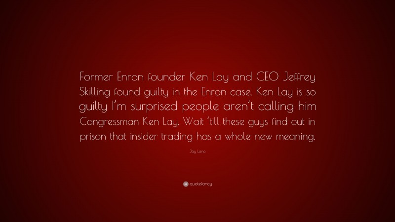 Jay Leno Quote: “Former Enron founder Ken Lay and CEO Jeffrey Skilling found guilty in the Enron case. Ken Lay is so guilty I’m surprised people aren’t calling him Congressman Ken Lay. Wait ’till these guys find out in prison that insider trading has a whole new meaning.”