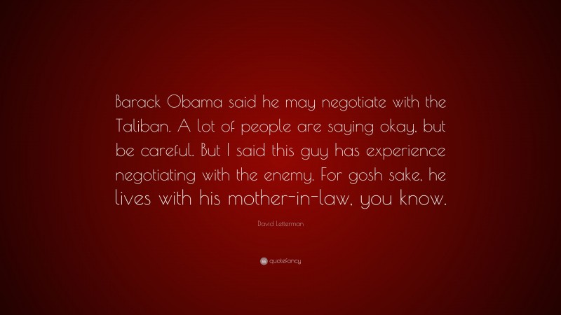 David Letterman Quote: “Barack Obama said he may negotiate with the Taliban. A lot of people are saying okay, but be careful. But I said this guy has experience negotiating with the enemy. For gosh sake, he lives with his mother-in-law, you know.”