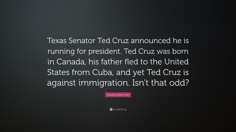 David Letterman Quote: “Texas Senator Ted Cruz announced he is running for president. Ted Cruz was born in Canada, his father fled to the United States from Cuba, and yet Ted Cruz is against immigration. Isn’t that odd?”