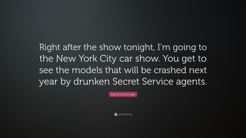 David Letterman Quote: “Right after the show tonight, I’m going to the New York City car show. You get to see the models that will be crashed next year by drunken Secret Service agents.”
