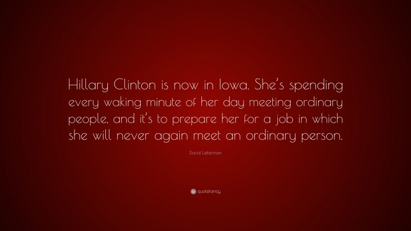 David Letterman Quote: “Hillary Clinton is now in Iowa. She’s spending every waking minute of her day meeting ordinary people, and it’s to prepare her for a job in which she will never again meet an ordinary person.”