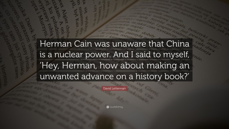 David Letterman Quote: “Herman Cain was unaware that China is a nuclear power. And I said to myself, ‘Hey, Herman, how about making an unwanted advance on a history book?’”
