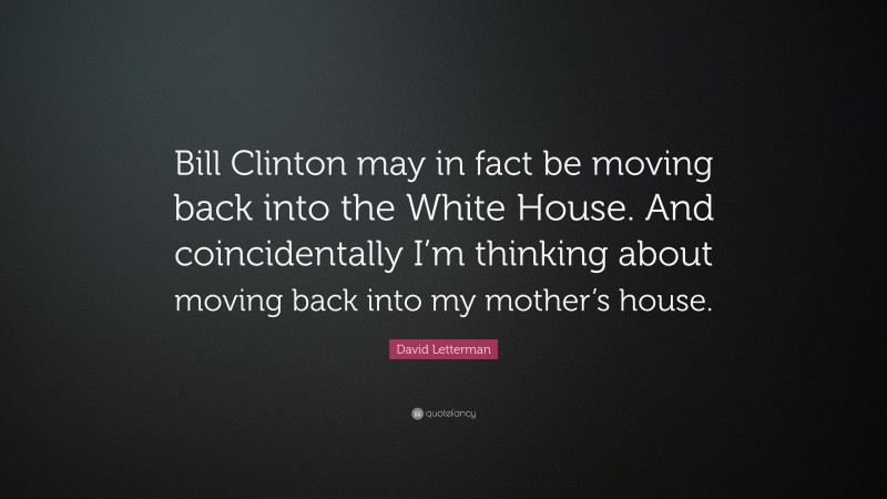 David Letterman Quote: “Bill Clinton may in fact be moving back into the White House. And coincidentally I’m thinking about moving back into my mother’s house.”