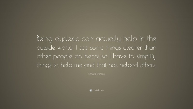Richard Branson Quote: “Being dyslexic can actually help in the outside world. I see some things clearer than other people do because I have to simplify things to help me and that has helped others.”