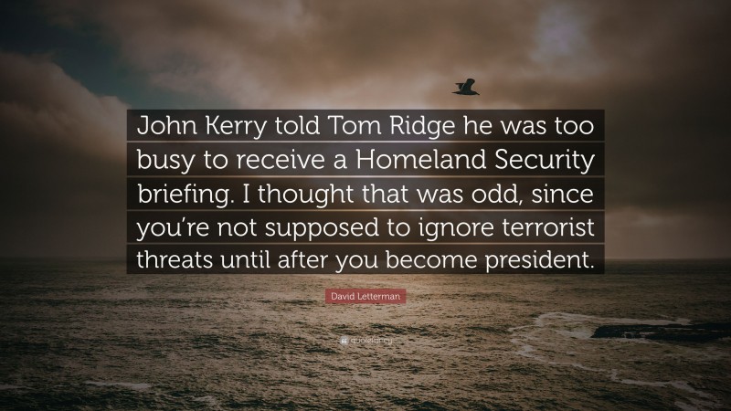 David Letterman Quote: “John Kerry told Tom Ridge he was too busy to receive a Homeland Security briefing. I thought that was odd, since you’re not supposed to ignore terrorist threats until after you become president.”