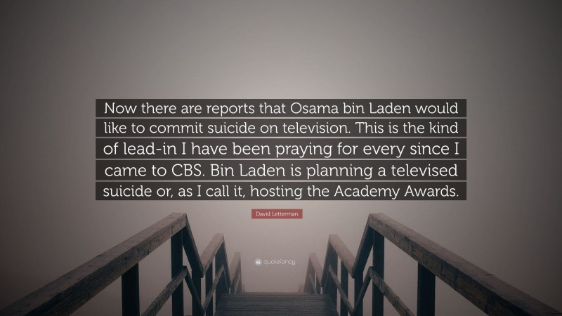 David Letterman Quote: “Now there are reports that Osama bin Laden would like to commit suicide on television. This is the kind of lead-in I have been praying for every since I came to CBS. Bin Laden is planning a televised suicide or, as I call it, hosting the Academy Awards.”