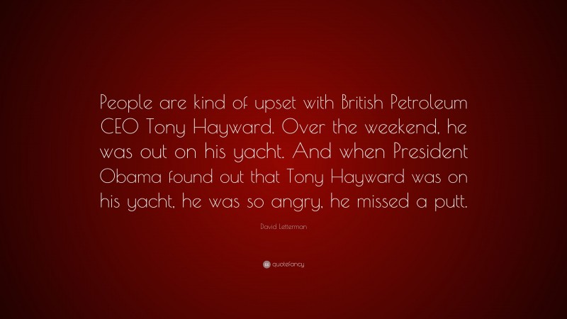 David Letterman Quote: “People are kind of upset with British Petroleum CEO Tony Hayward. Over the weekend, he was out on his yacht. And when President Obama found out that Tony Hayward was on his yacht, he was so angry, he missed a putt.”