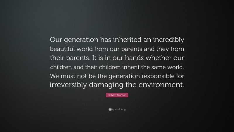 Richard Branson Quote: “Our generation has inherited an incredibly beautiful world from our parents and they from their parents. It is in our hands whether our children and their children inherit the same world. We must not be the generation responsible for irreversibly damaging the environment.”