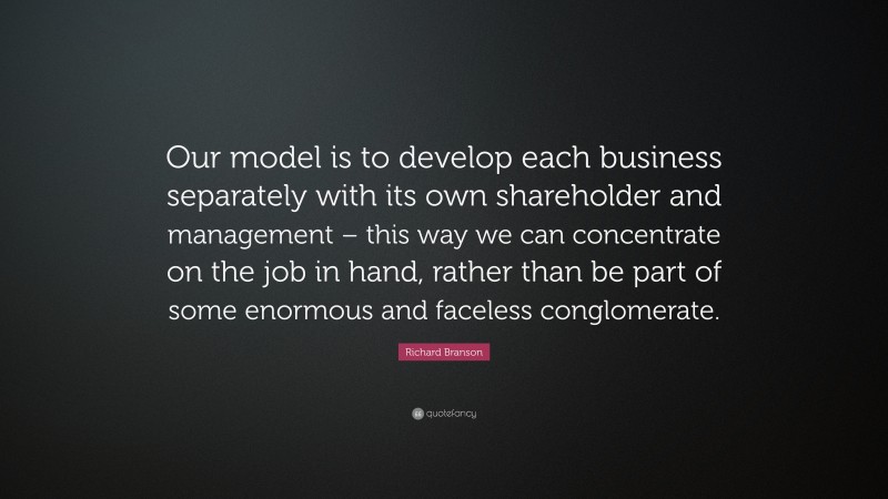 Richard Branson Quote: “Our model is to develop each business separately with its own shareholder and management – this way we can concentrate on the job in hand, rather than be part of some enormous and faceless conglomerate.”