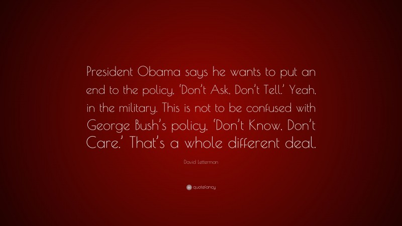 David Letterman Quote: “President Obama says he wants to put an end to the policy, ‘Don’t Ask, Don’t Tell.’ Yeah, in the military. This is not to be confused with George Bush’s policy, ‘Don’t Know, Don’t Care.’ That’s a whole different deal.”