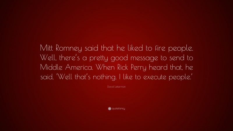 David Letterman Quote: “Mitt Romney said that he liked to fire people. Well, there’s a pretty good message to send to Middle America. When Rick Perry heard that, he said, ‘Well that’s nothing. I like to execute people.’”