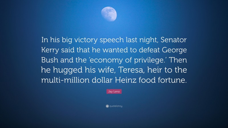 Jay Leno Quote: “In his big victory speech last night, Senator Kerry said that he wanted to defeat George Bush and the ‘economy of privilege.’ Then he hugged his wife, Teresa, heir to the multi-million dollar Heinz food fortune.”