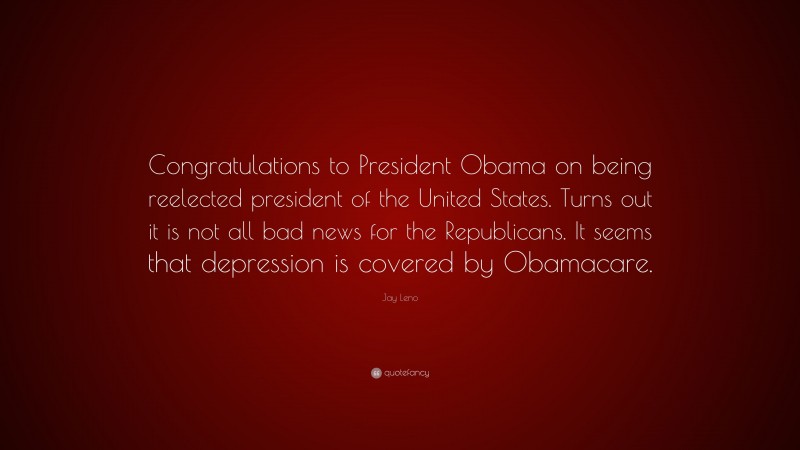 Jay Leno Quote: “Congratulations to President Obama on being reelected president of the United States. Turns out it is not all bad news for the Republicans. It seems that depression is covered by Obamacare.”
