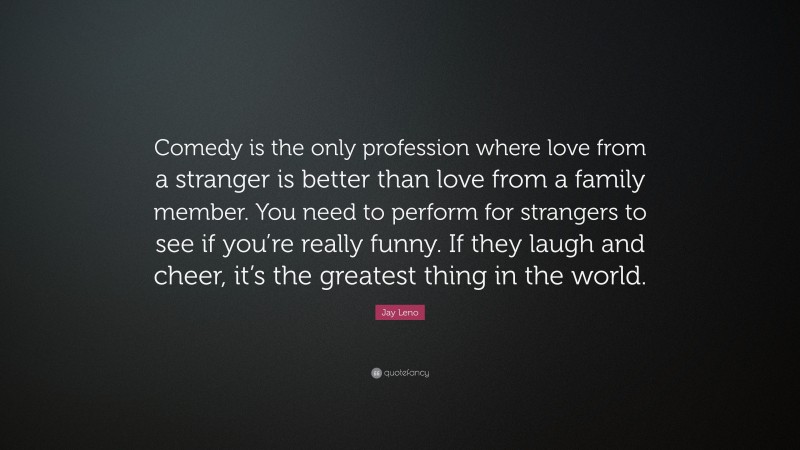 Jay Leno Quote: “Comedy is the only profession where love from a stranger is better than love from a family member. You need to perform for strangers to see if you’re really funny. If they laugh and cheer, it’s the greatest thing in the world.”