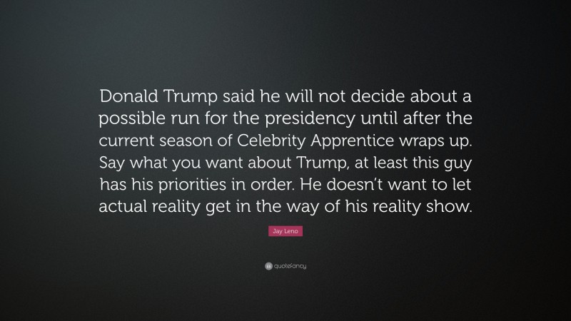 Jay Leno Quote: “Donald Trump said he will not decide about a possible run for the presidency until after the current season of Celebrity Apprentice wraps up. Say what you want about Trump, at least this guy has his priorities in order. He doesn’t want to let actual reality get in the way of his reality show.”