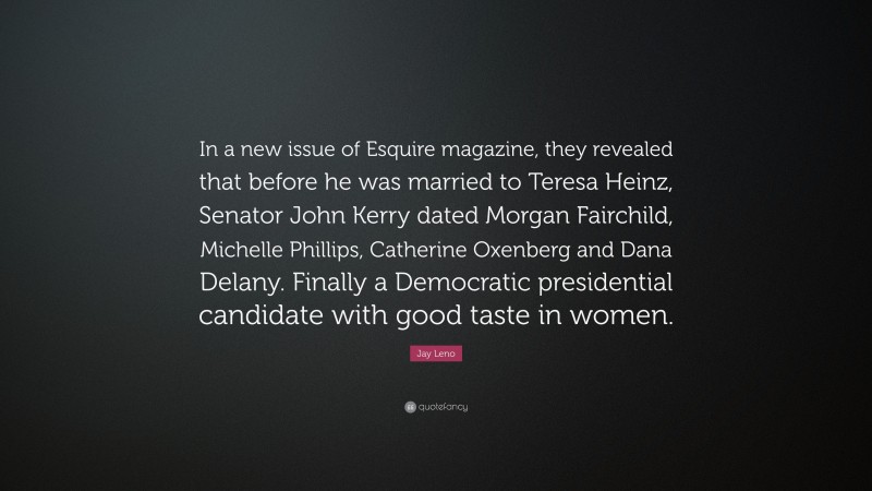 Jay Leno Quote: “In a new issue of Esquire magazine, they revealed that before he was married to Teresa Heinz, Senator John Kerry dated Morgan Fairchild, Michelle Phillips, Catherine Oxenberg and Dana Delany. Finally a Democratic presidential candidate with good taste in women.”