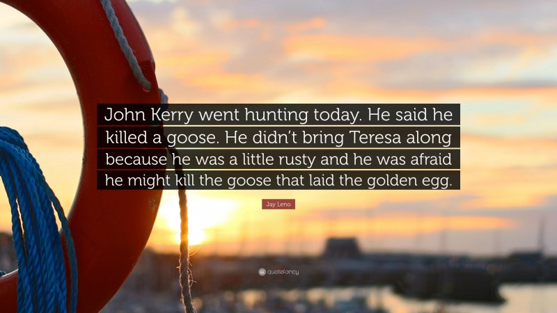 Jay Leno Quote: “John Kerry went hunting today. He said he killed a goose. He didn’t bring Teresa along because he was a little rusty and he was afraid he might kill the goose that laid the golden egg.”
