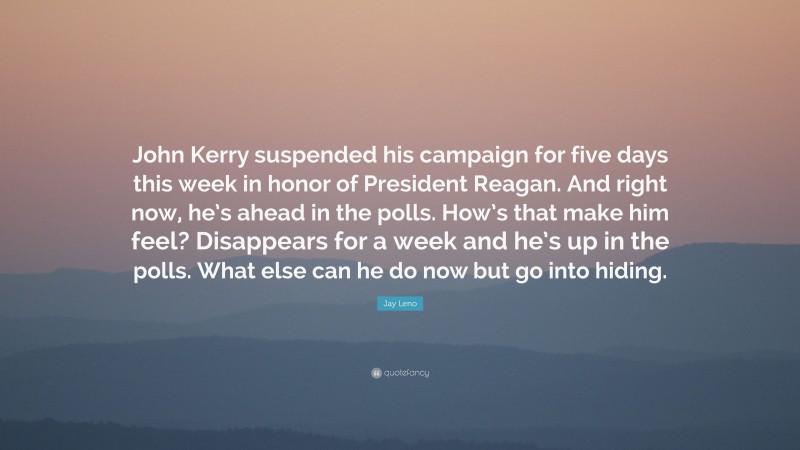 Jay Leno Quote: “John Kerry suspended his campaign for five days this week in honor of President Reagan. And right now, he’s ahead in the polls. How’s that make him feel? Disappears for a week and he’s up in the polls. What else can he do now but go into hiding.”