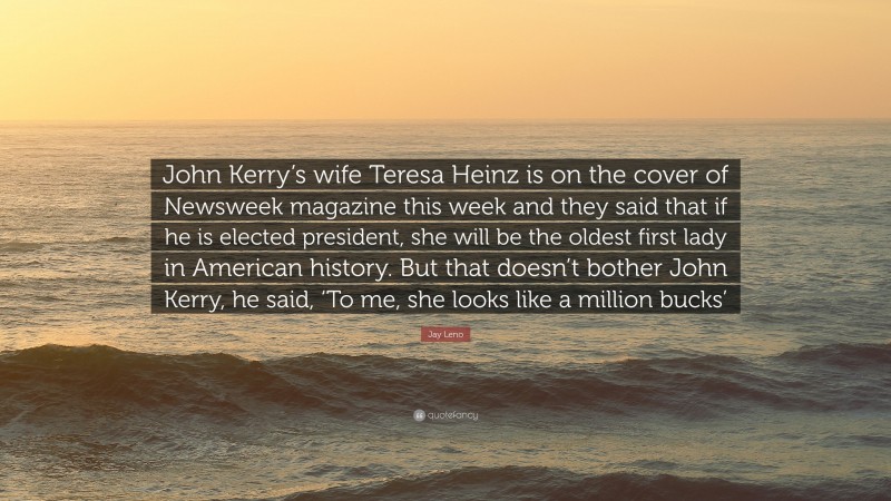 Jay Leno Quote: “John Kerry’s wife Teresa Heinz is on the cover of Newsweek magazine this week and they said that if he is elected president, she will be the oldest first lady in American history. But that doesn’t bother John Kerry, he said, ‘To me, she looks like a million bucks’”