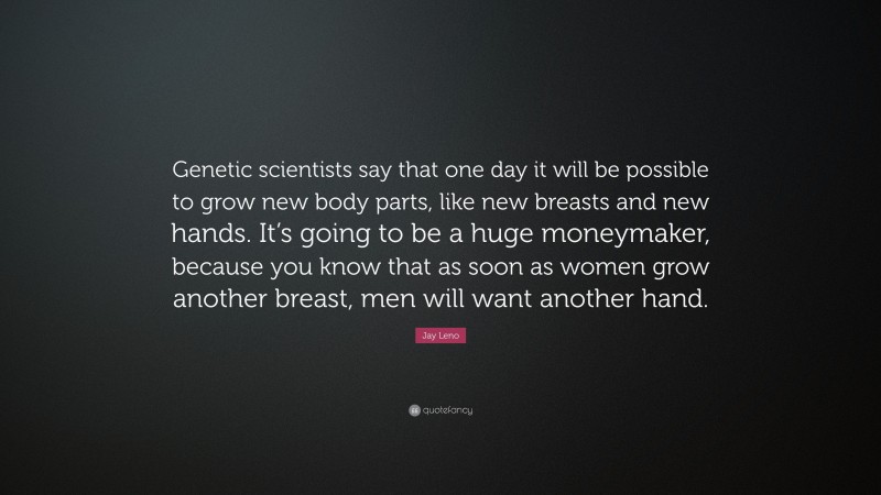 Jay Leno Quote: “Genetic scientists say that one day it will be possible to grow new body parts, like new breasts and new hands. It’s going to be a huge moneymaker, because you know that as soon as women grow another breast, men will want another hand.”