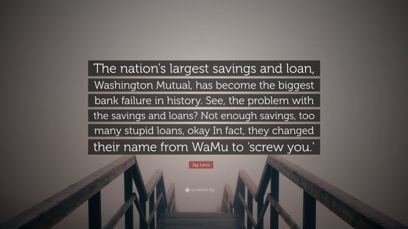 Jay Leno Quote: “The nation’s largest savings and loan, Washington Mutual, has become the biggest bank failure in history. See, the problem with the savings and loans? Not enough savings, too many stupid loans, okay In fact, they changed their name from WaMu to ‘screw you.’”