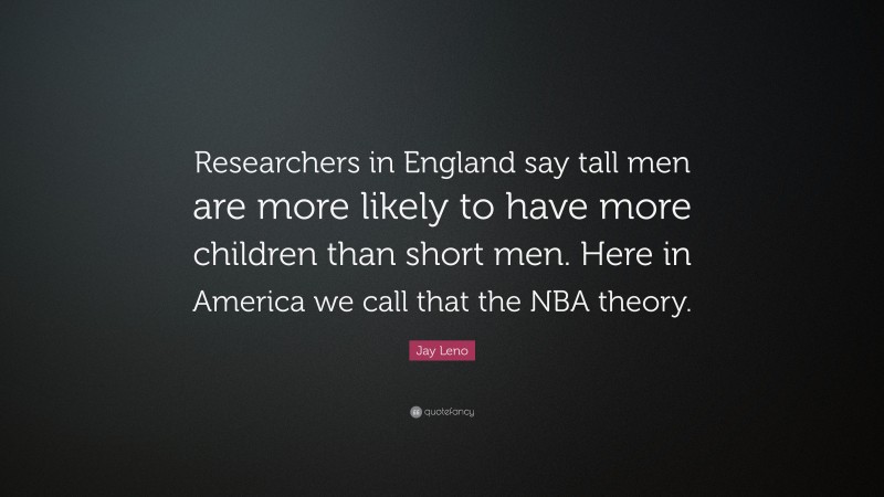 Jay Leno Quote: “Researchers in England say tall men are more likely to have more children than short men. Here in America we call that the NBA theory.”