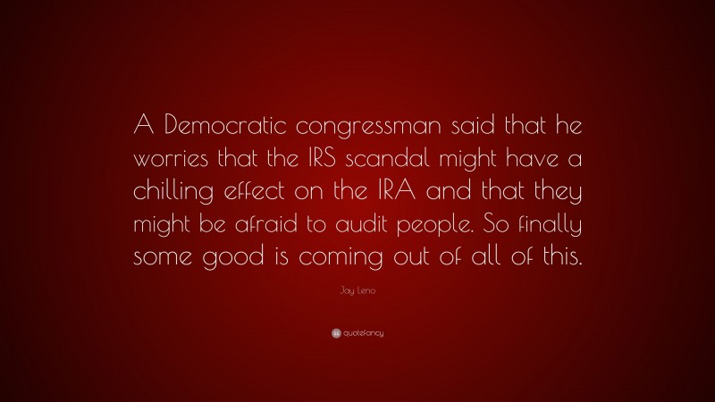 Jay Leno Quote: “A Democratic congressman said that he worries that the IRS scandal might have a chilling effect on the IRA and that they might be afraid to audit people. So finally some good is coming out of all of this.”