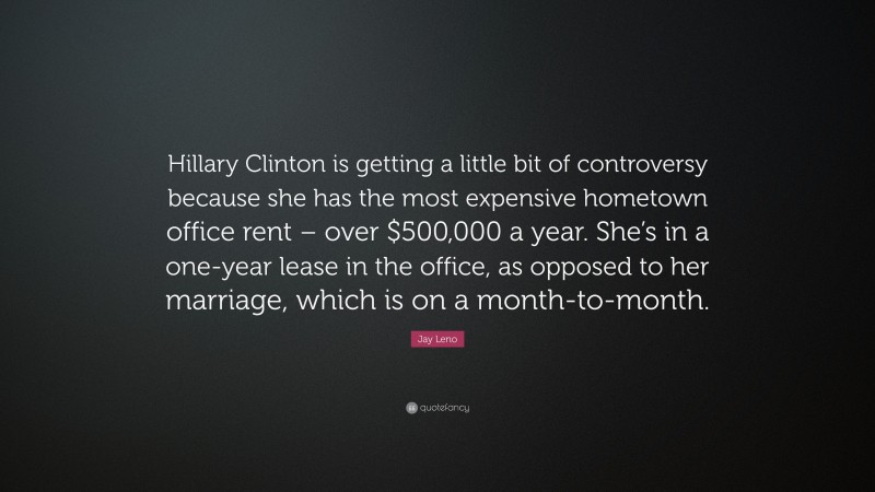 Jay Leno Quote: “Hillary Clinton is getting a little bit of controversy because she has the most expensive hometown office rent – over $500,000 a year. She’s in a one-year lease in the office, as opposed to her marriage, which is on a month-to-month.”