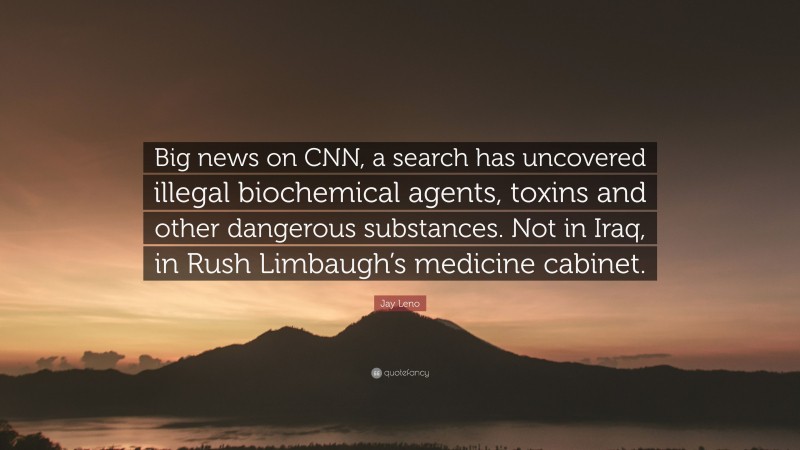 Jay Leno Quote: “Big news on CNN, a search has uncovered illegal biochemical agents, toxins and other dangerous substances. Not in Iraq, in Rush Limbaugh’s medicine cabinet.”