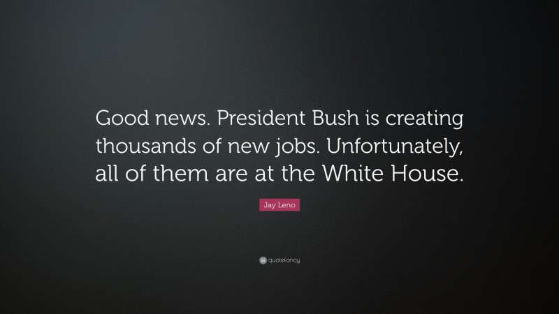Jay Leno Quote: “Good news. President Bush is creating thousands of new jobs. Unfortunately, all of them are at the White House.”