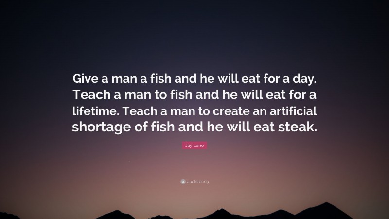 Jay Leno Quote: “Give a man a fish and he will eat for a day. Teach a man to fish and he will eat for a lifetime. Teach a man to create an artificial shortage of fish and he will eat steak.”