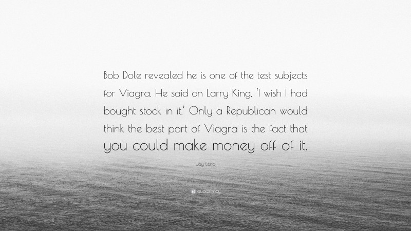 Jay Leno Quote: “Bob Dole revealed he is one of the test subjects for Viagra. He said on Larry King, ‘I wish I had bought stock in it.’ Only a Republican would think the best part of Viagra is the fact that you could make money off of it.”