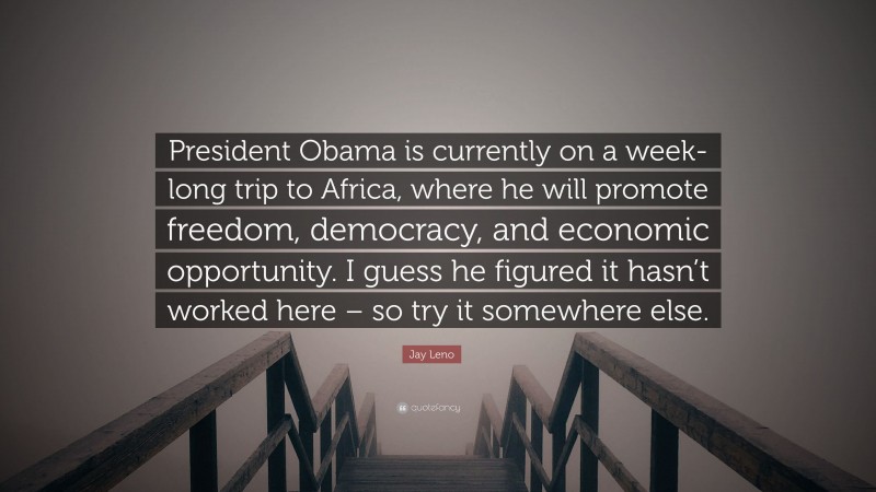 Jay Leno Quote: “President Obama is currently on a week-long trip to Africa, where he will promote freedom, democracy, and economic opportunity. I guess he figured it hasn’t worked here – so try it somewhere else.”