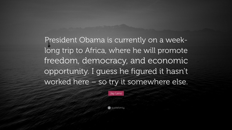 Jay Leno Quote: “President Obama is currently on a week-long trip to Africa, where he will promote freedom, democracy, and economic opportunity. I guess he figured it hasn’t worked here – so try it somewhere else.”