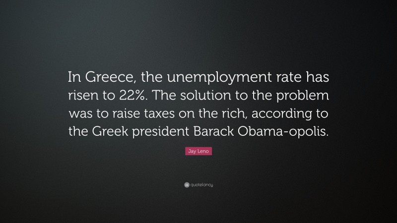 Jay Leno Quote: “In Greece, the unemployment rate has risen to 22%. The solution to the problem was to raise taxes on the rich, according to the Greek president Barack Obama-opolis.”