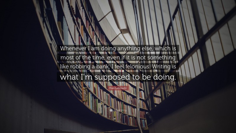 Fran Lebowitz Quote: “Whenever I am doing anything else, which is most of the time, even if it is not something like robbing a bank, I feel felonious. Writing is what I’m supposed to be doing.”