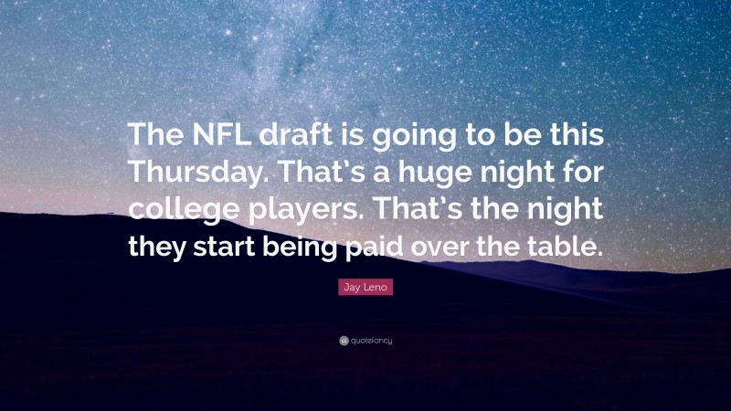 Jay Leno Quote: “The NFL draft is going to be this Thursday. That’s a huge night for college players. That’s the night they start being paid over the table.”