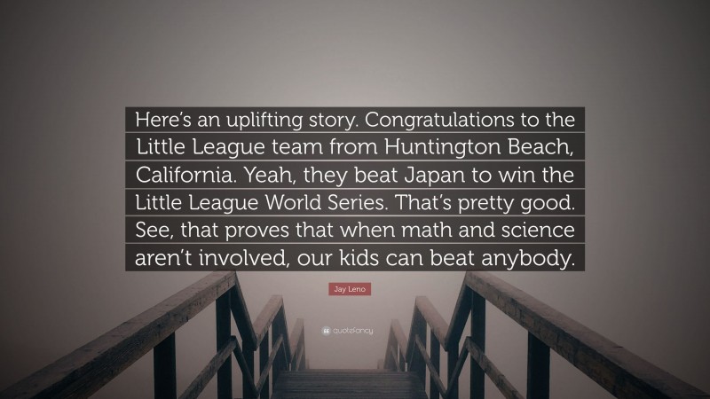 Jay Leno Quote: “Here’s an uplifting story. Congratulations to the Little League team from Huntington Beach, California. Yeah, they beat Japan to win the Little League World Series. That’s pretty good. See, that proves that when math and science aren’t involved, our kids can beat anybody.”